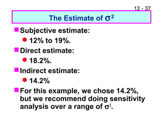 12 - 37
The Estimate of σ2
Subjective estimate:
12% to 19%.
Direct estimate:
18.2%.
Indirect estimate:
14.2%
For this example, we chose 14.2%,
but we recommend doing sensitivity
analysis over a range of σ2
.
 