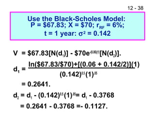 12 - 38
Use the Black-Scholes Model:
P = $67.83; X = $70; rRF = 6%;
t = 1 year: σ2 = 0.142
V = $67.83[N(d1)] - $70e-(0.06)(1)
[N(d2)].
ln($67.83/$70)+[(0.06 + 0.142/2)](1)
(0.142)0.5
(1).05
= 0.2641.
d2 = d1 - (0.142)0.5
(1).05
= d1 - 0.3768
= 0.2641 - 0.3768 =- 0.1127.
d1 =
 