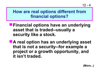 12 - 4
How are real options different from
financial options?
Financial options have an underlying
asset that is traded--usually a
security like a stock.
A real option has an underlying asset
that is not a security--for example a
project or a growth opportunity, and
it isn’t traded.
(More...)
 