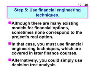 12 - 40
Step 5: Use financial engineering
techniques.
Although there are many existing
models for financial options,
sometimes none correspond to the
project’s real option.
In that case, you must use financial
engineering techniques, which are
covered in later finance courses.
Alternatively, you could simply use
decision tree analysis.
 