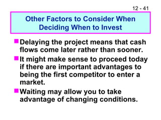 12 - 41
Other Factors to Consider When
Deciding When to Invest
Delaying the project means that cash
flows come later rather than sooner.
It might make sense to proceed today
if there are important advantages to
being the first competitor to enter a
market.
Waiting may allow you to take
advantage of changing conditions.
 