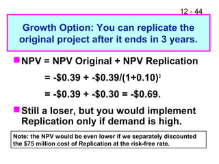 12 - 44
Growth Option: You can replicate the
original project after it ends in 3 years.
NPV = NPV Original + NPV Replication
= -$0.39 + -$0.39/(1+0.10)3
= -$0.39 + -$0.30 = -$0.69.
Still a loser, but you would implement
Replication only if demand is high.
Note: the NPV would be even lower if we separately discounted
the $75 million cost of Replication at the risk-free rate.
 
