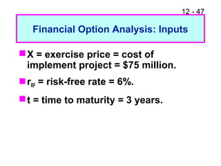 12 - 47
Financial Option Analysis: Inputs
X = exercise price = cost of
implement project = $75 million.
rRF = risk-free rate = 6%.
t = time to maturity = 3 years.
 