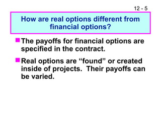 12 - 5
How are real options different from
financial options?
The payoffs for financial options are
specified in the contract.
Real options are “found” or created
inside of projects. Their payoffs can
be varied.
 