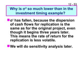12 - 53
Why is σ2
so much lower than in the
investment timing example?
σ2
has fallen, because the dispersion
of cash flows for replication is the
same as for the original project, even
though it begins three years later.
This means the rate of return for the
replication is less volatile.
We will do sensitivity analysis later.
 