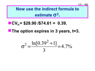 12 - 56
Now use the indirect formula to
estimate σ2.
CVPV = $28.90 /$74.61 = 0.39.
The option expires in 3 years, t=3.
%7.4
3
]139.0ln[ 2
2
=
+
=σ
 