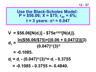12 - 57
Use the Black-Scholes Model:
P = $56.06; X = $75; rRF = 6%;
t = 3 years: σ2 = 0.047
V = $56.06[N(d1)] - $75e-(0.06)(3)
[N(d2)].
ln($56.06/$75)+[(0.06 + 0.047/2)](3)
(0.047)0.5
(3).05
= -0.1085.
d2 = d1 - (0.047)0.5
(3).05
= d1 - 0.3755
= -0.1085 - 0.3755 =- 0.4840.
d1 =
 