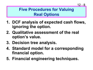 12 - 8
Five Procedures for Valuing
Real Options
1. DCF analysis of expected cash flows,
ignoring the option.
2. Qualitative assessment of the real
option’s value.
3. Decision tree analysis.
4. Standard model for a corresponding
financial option.
5. Financial engineering techniques.
 