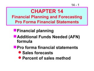 14 - 1
CHAPTER 14
Financial Planning and Forecasting
Pro Forma Financial Statements
Financial planning
Additional Funds Needed (AFN)
formula
Pro forma financial statements
Sales forecasts
Percent of sales method
 