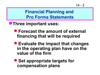 14 - 2
Financial Planning and
Pro Forma Statements
Three important uses:
Forecast the amount of external
financing that will be required
Evaluate the impact that changes
in the operating plan have on the
value of the firm
Set appropriate targets for
compensation plans
 