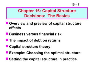 16 - 1
Chapter 16: Capital Structure
Decisions: The Basics
 Overview and preview of capital structure
effects
 Business versus financial risk
 The impact of debt on returns
 Capital structure theory
 Example: Choosing the optimal structure
 Setting the capital structure in practice
 