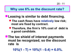 20 - 11
Leasing is similar to debt financing.
The cash flows have relatively low risk;
most are fixed by contract.
Therefore, the firm’s 10% cost of debt is
a good candidate.
The tax shield of interest payments
must be recognized, so the discount
rate is
10%(1 - T) = 10%(1 - 0.4) = 6.0%.
Why use 6% as the discount rate?
 