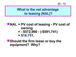 20 - 13
NAL = PV cost of leasing - PV cost of
owning
= - $572,990 - (-$591,741)
= $18,751.
Should the firm lease or buy the
equipment? Why?
What is the net advantage
to leasing (NAL)?
 