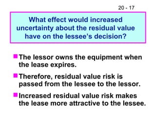 20 - 17
What effect would increased
uncertainty about the residual value
have on the lessee’s decision?
The lessor owns the equipment when
the lease expires.
Therefore, residual value risk is
passed from the lessee to the lessor.
Increased residual value risk makes
the lease more attractive to the lessee.
 