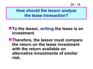 20 - 18
How should the lessor analyze
the lease transaction?
To the lessor, writing the lease is an
investment.
Therefore, the lessor must compare
the return on the lease investment
with the return available on
alternative investments of similar
risk.
 