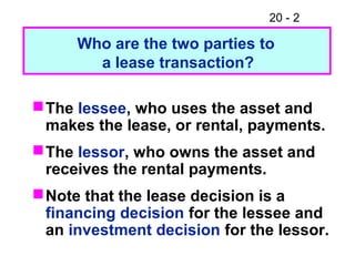 20 - 2
The lessee, who uses the asset and
makes the lease, or rental, payments.
The lessor, who owns the asset and
receives the rental payments.
Note that the lease decision is a
financing decision for the lessee and
an investment decision for the lessor.
Who are the two parties to
a lease transaction?
 