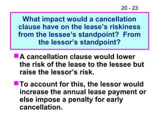 20 - 23
A cancellation clause would lower
the risk of the lease to the lessee but
raise the lessor’s risk.
To account for this, the lessor would
increase the annual lease payment or
else impose a penalty for early
cancellation.
What impact would a cancellation
clause have on the lease’s riskiness
from the lessee’s standpoint? From
the lessor’s standpoint?
 