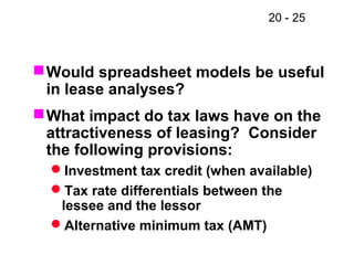 20 - 25
Would spreadsheet models be useful
in lease analyses?
What impact do tax laws have on the
attractiveness of leasing? Consider
the following provisions:
Investment tax credit (when available)
Tax rate differentials between the
lessee and the lessor
Alternative minimum tax (AMT)
 