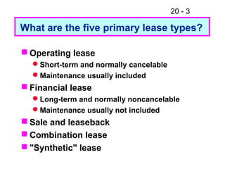 20 - 3
 Operating lease
Short-term and normally cancelable
Maintenance usually included
 Financial lease
Long-term and normally noncancelable
Maintenance usually not included
 Sale and leaseback
 Combination lease
 "Synthetic" lease
What are the five primary lease types?
 