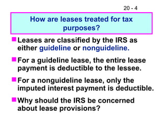 20 - 4
Leases are classified by the IRS as
either guideline or nonguideline.
For a guideline lease, the entire lease
payment is deductible to the lessee.
For a nonguideline lease, only the
imputed interest payment is deductible.
Why should the IRS be concerned
about lease provisions?
How are leases treated for tax
purposes?
 