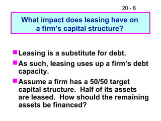 20 - 6
Leasing is a substitute for debt.
As such, leasing uses up a firm’s debt
capacity.
Assume a firm has a 50/50 target
capital structure. Half of its assets
are leased. How should the remaining
assets be financed?
What impact does leasing have on
a firm’s capital structure?
 