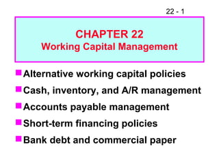 22 - 1
CHAPTER 22
Working Capital Management
Alternative working capital policies
Cash, inventory, and A/R management
Accounts payable management
Short-term financing policies
Bank debt and commercial paper
 