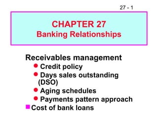 27 - 1
CHAPTER 27
Banking Relationships
Receivables management
Credit policy
Days sales outstanding
(DSO)
Aging schedules
Payments pattern approach
Cost of bank loans
 
