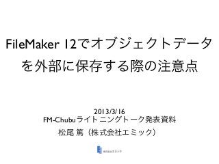 FileMaker 12でオブジェクトデータ
 を外部に保存する際の注意点


             2013/3/16
   FM-Chubuライトニングトーク発表資料
     松尾 篤（株式会社エミック）
 