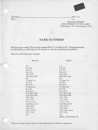 CneNce FM t7-t2
No.r
TANK GUNNERY
Effectiveuponrcceipt.This changeupdatesFM 17-12,21March19?7.Changedmaterial
is indicated by a colored bar in the margin or star (*) preceding the material,
Make the following pagechanges.
C1
HEADQUARTERS
DEPARTMENTOFTHE ARMY
Washington,DC,29September1978
Insert
i, ii
2-5,24
3'3,34
4-9,4-10
4-13,4-14
4-21th 4-23
6-9
7-3thru 7-8
8-3,8-4
8-9,8-10
9-1thru 9-4
9-?,9€
9-13,9-14
9-17thtrL 922
9-25thru S29
10-3,104
11-5,11-6
11-11,11-12
12-3thru 12-10
13-9,13-10
15-5,15-6
77-',7,r7-8
A-1
Index 1 thru Ind€x 16
! :
Remove
i, ii
2-5,2$
3-3,3-4
4-9,4,10
4-13,4-14
4-21tbtu 4-23
6,9
?'3 thru 7€
8-3,8-4
8-9,8-10
9-1tbru 94
9-7,9-8
9-13,$14
9-17thrn g-22
9- thru 9-29
10-3,104
115,11$
11-11,11,12
12-3tiru 12-10
13-9,13-10
15-5,15€
15-13,15,14
17.',7,17-8
A-1
File this change sheetin ftont of the publication for referenceplrposes.
 
