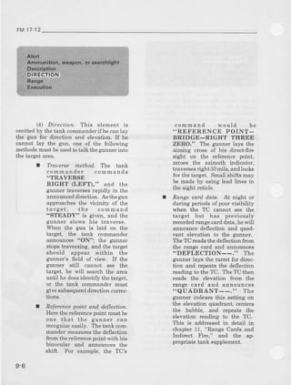 FM 17-12
(4) Ditection. This element is
omitted by the tal1k commanderif he can lay
the gu]r for direction and elevation. If he
cannot Iay the grln, one of the followurg
methodsmust be usedto talk the gunner into
the target area,
I TraDerse methoil, Tlrc tank
commander comm ands
.TRAVERSE
RIGHT (LEFT)," and the
gunner traverses rapidly in the
announceddilection.Asthegun f
approaches the vicinity of the
latget, the command
'STEADY" is given, and the
gunner slows his traverse.
Wheu the gun is laid on the
target, the tank commander
annouDces tt0N"; the glrnner
BtopstraveEing, and the target
should appear within the
gtlrurer's field of view. If the
gunner still cannot see the
target, he will search the area
until he doesidentify t}le taryet,
or the ta[k commander rDust
give subsequentdir'ectioncorrec-
tions.
I neference poirlt and, d,eflection.
Herethe referencepoint must be
one that the gunner can
recogrdzeeasily. The tank com-
mander measuresthe deflection
ftom the refercncepoint {'ith his
binocular ald annornces the
shift. For example, the TC's
cornmand would be
..REFERENCE POINT-
BRIDGE-RIGET THREE
ZERO." The grlnner lays the
aiming cross of his dfuect-flie
sight on the refercnce point,
zeroes the azimuth indicator,
traveEes right 30mils, andlooks
for the target. Small shifts may
be made by using lead lines in
the sight reticle.
Range card d.ata. At night or
during periods of poor visibility
when the TC cannot see the
target but has previously
recordedralge card data, he will
announce deflection and quad-
rant elevation to the gunner.
The TC rcadsthe deflection from
the range card and annornc€s
..DEFLECTION--." ThC
gunner lays the turret for direc-
tion and repeats the deflection
rcading to the TC. The TC then
reads the elevation fiom the
range card and announces
"QUADRANT--." The
gunner indexes this setting on
the elevation quaalrant, centers
the bubble, and rcpeats the
elevation reading to the TC.
This is addiessed in detail in
chapt€r 11, "Range Cards and
Inrlirect Fire," and the ap-
propriate tank supplement.
9-6
 