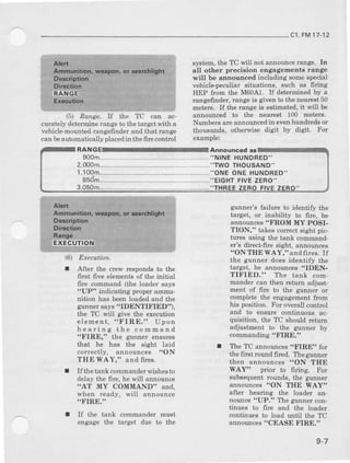 c1,FM17-12
(51 Eawe. If t}Ie TC can ac-
curately deterroinerange to the target witi a
vehicle-mountedrangefindet and that lange
can beautomatically placedin thefire control
Executibn.
After the crew responds to t}te
first frve elements of the initial
fire comrDand (the loader say6
"UP" indicating properammu-
nition ha8 been loaded and the
gunner says "IDENTIFIED"),
the TC will give the execution
elemeDt, "FIRE." Upon
hearing the comdand
"FIBE," the grrnner ensrues
that he has the eight laid
correctly, announces !'ON
THE WAY," and ffres.
Ifthe tank commsnder wiehest
delay the fire, he will announce
'AT MY COMMAND" and,
when ready, will announce
.FIRE."
If the tank commander must
engage the target due to the
system, the TC will not announct lange, In
all other precision engagements ralrge
rMill be aloounced including soroeapecial
vehicle-pecutiar6ituations, such as firing
IIEP from the M60A1. If determined by a
langefinder, range is given to the Desr€st50
6eter€. If the range is estimated, it will be
annouDced to the neareot 100 mete$.
Numbers are announcedin evenhunalredsor
ttrousanis, otlterwbe digit by digit. For
exarlpre:
ouncad as
900nL- -- ---"N|NE HUNDRED"
2.@O ,.TWOTHOUSAND''
,,TH
1,100rn----"ONE ONE HUNDRED"
85dm---"ElclfT FIVEZERO-
3,050m-
(6)
I
gtaner's failure to identify the
target, or inabiliw to fire, he
announces"FROM MY POSI-
TION," takes coE€ct sight pic-
tures using tie taDk command-
er's direcrfire sight, aDnounceg
"ON THE WAY," andfiies. If
the gunne! does identify the
target, he announces 'IDEN-
TIFIED." The tank com-
mander can then Eturn adiust
ment of ffre to the gunner or
coEplet€ the engageEreDtfrom
his position. For ovetall contml
and to eneure continuoug ac-
quisition, the TC should retun
adjustment to the gunner by
commandi:og"FIRE."
I The TC announces "FIRE" for
the ffIst routtd filed. Thegunner
then announcea "ON THE
WAY" prior to firing. For
subsequent rounds, the guruler
announcea
after hearing the loader an-
nounce "UP." The guaner con-
tinues to firc and the loader
cnntinues to load until the TC
announces "CEASE FIRE.',
q-7
 