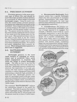 FM17
9-4. PRECISIONGUNNER
Piecision gunnery ia the most accu-
rate type of direct fire end should be
usedwhen time permits (tank in defense
or overwatch or when target is beyond
battlesight range). Using the tank's com-
pletefire conhol system,precisiongunnery
candestmyany targetthat canbeseenonthe
battlefield. Onceatargetisidentified,theTC
or gunnerrangeson the targetas accurately
aspossible,alrdrhegunnermakesa precise
lay. T'hegumer moveshis aiming crossto
thecent€Iofmass,makingthelastmovement
of his reticleup to the aiming point for the
first round. Ttrisupwardmovementreduces
the effect of any slack in the fire control
system.If leadis requfued,thelastmovement
may be in deflectionto apply conectinitial
leadbeforeengagingthetarget. If aroundis
preloaded, engagementtime is greatly de-
creased.When using precision g:unnerya
short halt is suggested.
9-5, BATTLESIGHT
GUNNERY
Battlesight gunnery is the most
rapid method of engaging an enemy
target and is preferred when quick
target engagement is required, and
when the target is within battlesight
range. The oddsare four to onethat the
rankwhich fires6rst will be rhevicrorin a
tank duel. Battlesightgunnerycombinesthe
relatively flat trajectoriesof our main gun
rounds with their superiortarget-defeating
capabilityto reduceengagementtimeswhile
maintaining a relatively high probability of
first-round hits. Battlesight gunnery con-
sistsof a pre-loadedroundin the gtrn,range
eitherpr+indexedin thesystemorthegunner
firing usinga ballisticletrcle,andreferringa
specificportionofthe reticletothebas€ofthe
visibletarget.
The command"BATTLESIGHT" iepiaces
the ammunition elementin the initial fire
cornmand.This tellsthegunnerthetargetis
within battlesiehtrange,battlesightammu-
nition will befired,theTC will notrange,and
the gunnermustlay onbaseofvisibl€target.
9-10
q. Recommended Battlesight. Each
weapon system has a specific battlesight
whi.h has beenpre-computedto maximize
ballistic characteristicswith target effect.
Recommend€dbattlesights for each type
tank for armor-defeating}oundsarelistedin
the appropriatesupplement.
b. Considerations. The primary con-
siderationin deterrniningbattlesight is the
tlTe of target expectedto be engaged.For
example,a flechetteround would be a good
battlesight ammunition to useif the antic-
ipated targetis Threattroopsand not tanks.
Target size is another consideration. The
Threat main battle tank is 2.4 meterstall,
tully exposed,or 0.8metelstall in hull-down
posirionwirh hatchesclosed.Combining
target sizeand ammunitionballistic charac
telistics,foundin theappropriatefiring table,
a battlesightrangecanbedeterminedwhich
*.ill optimize hit plobabilities out tothe range
desired-
BATTLESIGHT
 
