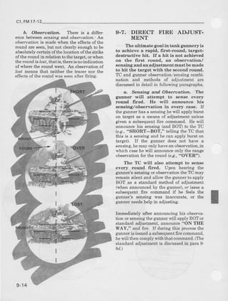 c1,FM17 12
b. Obqeruatiort. I'here is a differ-
encebetweensensing and observation.'An
oberoation is nade vthen the effects of the
round are seen,but not clearly enough to be
absolut€ly certain ofthe location of the strike
of the round in rclation to the taiget, or when
tle round is ,ost. that is. thereis no indication
of where the round went. An observation of
lost means t,|at neither the tracer nor the
effects of the round was seenafter firing.
9.7. DIRECT FIRE AD.'UST-
MENT
Tlre ult imate goal in tank gunnery i s
to achieve a rapid, first-round, target-
ilestructive hit. If a hit is not achieved
on the first rounal, an ob6ervation,/
sensing and an adjustment must be made
to hit the target with the seconal round.
TC and gunner observatron/sensing combi-
nation and Eethods of adjustment are
discussedin detail in following para$aphs.
&, Senaing dnd Obseruatian. The
gunner will attempt to aen6e every
rounal frred. He will aunounce his
aensing,/observation in every case, If
the guner has a senshg be will apply burct
o[ target as a means of adjustment unless
gtven a subsequent 6ie conomand. He will
announce his sensing (and BOT) to the TC
(e.g.,"SHORT-BOT," telling the TC t,|at
this is a sensing and he can apply burst on
target). If the guner does not have a
sensing,hemayonJyhavean observation,in
which casehe will announce only ttre range
observationfor the rourd (e.S.,"OVER").
The TC will also attempt to sense
every round lired. Upon hearing the
gunner's sensing or observatronthe TC may
remain silent and allow the gtnner to apply
BOT as a standard method of adjustment
(when announced by the grnner), or issue a
subsequent fire command if he feels the
glnner's sensing was inaccurate, or the
gumer needshelp in adjusting.
Immediately after announcing his observa-
tion or sensing the gururer will apply BOT or
standard adjustment,announce"ON TIIE
WAY," and fue. If during this processthe
gunneris issueda subsequentfire command,
he will then comply with t}rat command.(The
st€ndaid adjustment is discussedin para 9-
8d.)
9-14
 