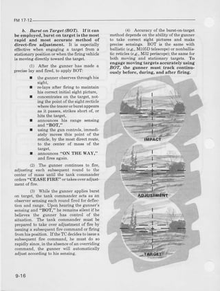 FM17 12
b. Burst on Target (BOT). If j.t can
be employed, burst on target is the most
rapid and most accurate method of
direct-fire adjustment. It is especially
effective when engaging a target from a
stationarypositionorwhen thefirinevehicle
is moving diectly toward the target.
(1) After the gunner has made a
preciselay and fired,to apply BOT:
I the gunnerobservesthroughhis
srght!
I relays after firing to maintain
his conect initial sight picture,
I concentrates on the target, not-
ing the point ofthe sight recticle
where the tracer orbursI appears
as it passes,strikes short of, or
hits the target,
I announces his range sensing
and "BOT,"
using the gun controls.immedi
ately moves this point of ihe
rcticle,by the mostciirectroute,
to the center of mass of the
target,
announces"ON THE WAY,"
and fires again.
(41 Accuracl of the burst'on-tarset
method dependson the ability ofthe gunner
to take conect sight pictures and make
precise sensings. BOT is the same with
baliistic (e.g.,M105D teiescope)or nonballis-
tic reticles (e.a..,M32 periscope);the same for
both moving and stationary targets. To
engage moving targets accurately using
BOT, t}]e gunner must track continu-
ously before, during, and after firing.
I
I
(2) Th€
adjusting each
orders"CEASE
ment of firc.
gunner continues to lirc,
subsequent round to the
until the tank commander
FIRE" or takesoveradjust-
(3) While the gunnel.appliesburst
on target, the tank commanderacts as an
observersensingeachround firedfor deflec-
tion and range. Upon hearingthe gunner's
sensingand "BOT," he remainssilentif he
believes the gunner has control of the
situation. The tank comrnander[rust be
preparedto take over adjustmentof fire by
is'uingr subseou"nrfir'pcommandor firrng
from his posifion. Ifthe TC decidesto issuea
subsequentfire command, he must do so
rapidly since,in the absenceofan ovelriding
command. the gunner rvill autonatically
adjust accordingto his sensing.
9-16
 
