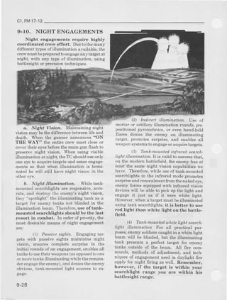 c1,FM17-12
9.10. NIGIITENGAGEMENTS
Night engagemente require highly
coordinated crew effort, Dueto themany
different t}?es ofillunridation available, the
cIew must b€preparedto engageany target at
night, with aoy t5rpeof illuminahon, usrng
battlesight or precision techniques-
a, Night Vioion,
vision may bethe difference betweenlife and
death, When the gunner announces"ON
THE WAY" the entire crew must close or
cover thei! eyesbeforethe main gun flash to
preserve night vision. [hen using visible
illumination at nieht, the TC should useonly
ode eyeto acquire targets and senseengage-
menk so that when illumination is terml-
nated he will still have night vision in the
other eye.
b. Night In tnirrdtioa. Wbile tank-
mounted searcblights ate Eaponsive, accu-
rate, and destroy the enemy's night vision,
they "spotlight" the illuminating tank as a
talget lor enemy tanks not blinded in the
illumination bean. Therefore,use of tank-
mounted searchlights thould be the last
resort in combat. In order of priority, the
most desirable mean6 of night engagement
ane:
(l) Possiue sr?lrrs. Engaging tar-
gets with passive sights rnaintains night
vision, ensures complete surpris€ in the
initial roundsof an engagement,enablesall
tanksto usetheir weapons(asopposedtoone
or nroretanksilluninating whiletheremam-
derengagetheenemy),and deniestheenemy
obvious,tank-mountedlight sourcesto en-
gage.
9-28
(2 Ind.irect illumination. Use of
mortar or aftillery illumination rounds, pre-
positionedpyrotechnics,or evenhand-held
flares denies the enemy an illuminating
target, prcmotes sulprise, and enablesall
weaponsystemsto eltgageor acquiretargets.
(3, Tank-mounted infrareil search-
IiEht illu:rnination. It 1svalid to assumethat,
on the modem battleffeld,the enemyhas or
leas, the same night vision capabilitiee we
have. l]lerefore, while useoftank-mounted
searchlightsin the infrared modepromotes
surprise and concealmentftom thenaked eye,
eneoy forcesequippedwith in-tssredvision
deviceswill be able to pick up the light and
engage it just as if it were whit€ lisht.
However,wbena targetmu6tbeillunin;ied
using tank searchlights,it is better to use
red light than white light on the battle-
field.
(4, Tanh.mountad,uh;te Wht search.
liAht illumination For all practical pur-
poses,enemysoldiers caught in a white light
beam will be blinded, but the illumiaaung
tank presents a perfect target for enemy
tanks oulside of the beam. All fue com-
mands, methods of adjustment, and t€ch-
niques of engagementusedin daylight fire
apply for night firing as well. Remember,
however, if the target is within your
eearchlight t^nge lou are withirr his
battlesight range.
 