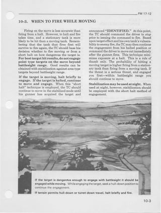 FM 17-12
1O-3. WHEN TO FIRE WIIILE MOVING
Firing on the moveis lessaccuat€ fhan
ffling from a halt. Howeve!, to halt and fue
takea time, and a otationary tank is more
likely t behit than a moving tanL. R€mem-
bering that flrc tanL that firee first will
suvive to fite again, the TC ehould basehie
decieion whether to firc ooving or fto6 a
short halt on hoE' dangerous the target is.
For best target hit r€sults, do not engage
point tjt e tsrgets on the move beyond
battl€sight range. Good results can be
obtained with stabilization against areatjrpe
targets beyond battlesight tange.
If the tsrget is moving, halt brielly to
engage. lf (le target is halted, coDti.nue
to move and engage. When this "sholt
halt" technique ie employed,the TC should
continle to movein the dtabilized modeuntil
his gunner has acquired the target and
announced"IDENTIFIED." At this point,
the TC should command the alrive! to sto),
pdor to issuing the comm'nd to fu€. Based
upontarget effectand his owntank's vulDela-
bility to eneEy fire, tle TC may aheucontinue
the engagement ftom hia halted positioo or
commaDdthe driver to moveoutimmediately
after ibe gunner,fues. Ttis technique mini-
mizes expoaure at a halt. Ttris i8 a rule of
thumb only. The probability of hitting a
moving target ie highe! firing from astatiod-
ary tank tlun firing ftom a moving tank, If
the ttrreat is a sedous tbreat, aDd €ngaged
you firgt-within battlesight range J^)u
should coDtinue to move.
Stabilizationnaybeusedatnight. When
used at Dight, however, stabilizatioq should
be employed wit} the short halt method of
engagement.
ll tho target i6 dangerdus enough 1o engage with battlosight it should be
engagedwhilemoving. Whil€6ng8gingthetarget,soekahull-downposition
contrnuethe engagement.
lf te.rsin pgrmits hull-down or tun€t-down travel, halt briefly and fiIo.
10-3
 
