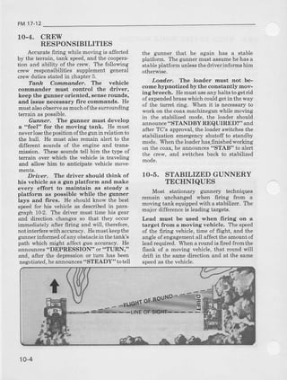 FM17-12
10-4. CREW
RESPONSIBILITIES
Accuratefiring wbiie movingis affected
by the terrain, tank speed,and the coopera-
tion and abiliryofthe crew. The following
crew responsibilitres supplement general
crewdutiesstatedin chapter5.
Tanh CommantTer. The vehicle
cornmander musl control the driver,
keep the gunner oriented, 6enserounds,
and issue necessaty fire commands. He
mustalsoobserveasmuchofthesunotnding
raEqin qq n^.cihla
Gunner. TIte gunner must develop
a "feel" for the moving tank. He must
neverlosethepositionofthegunin relationto
the hull. He must also remain alert to the
different sounds of the engine and trans-
mission. Ttese soundstell him the type of
terrain over which the vehicle is traveling
and allow him to anticipate vehicle move-
Driuer. The rlriver should think of
his vehicle as a gun platform and make
evely effort to maintain ao steady a
platform as possible while the g:unner
lays and Iires. He should know the best
speed for his vehicle as describ€d in para
gtaph 102. The driver must time his gear
and dircction changesso that they occur
immediately after firing and will, therefore,
notinterferewith accuracy.Hemustkeepthe
grnner informedof any obstacleinthetank's
path which might affect gun accuracy. He
announces"DEPRESSION" or "TURN,"
and, after the depressionor turn has been
negotrated,heannounces"STEADY" totell
the gunner that he again has a stable
platforrn. The grmnermustassumehehasa
stableplatformunlessthedriverinformshim
othenrise.
Lodder. The loader must not be-
come hypnotized by the constantly mov-
ing breech. Hemustuseany halts to getrid
ofexpendedbrasswhichcouldgetinthe way
of the turet dng. When it is necessaryto
workon lhecoaxmachinegunwhilemoving
in the stabilized mode, the loader should
announce"STANDBY REQUIRED?" and
after TC's apprcval,the loaderswitchesthe
stabilization emergencyshutoff to standby
mod€. Whentheloaderhas-finishedworking
on the coax,he announces"STAB" to aled
the crew, and switches back to stabilized
mode.
1O-5. STABILIZEDGUNNERY
TECHNIQUES
Most stationary gunnery techniques
remain unchanged when firing from a
moving tank equrpp€dwith a stabilizer. The
major differenceis leadingtargets.
Lead must be used when firing on a
target from a moving vehicle. The speed
of the firing vehicle, tim€ of flight, and the
angleofengag€mentall affecttheamountof
leadrequired.Whena roundis firedfromthe
flank of a moving vehicle,that round will
ddft in the samedilection and at the same
speedas the vehicle.
10-4
 