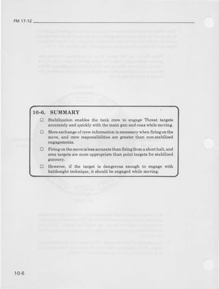 FMt7-12
10-6, SUMMARY
tr Stabilization euablea the tank crew t engage Th8at talgetg
accutat€ly and quickly with tl|e tuain guDand coax while Eoving.
E More eicbange of cew inforaation is oecessarywhen firirg ontlre
Eove, and crew respoasibilitiee arc gte.atcEtban non-stabiliz€d
engagEbents.
E Firing onthemoveis lessac:qrtatethan firingftorn aehort halt, and
area tqrgeta rl€ morc apFopriate than point talg€ts for stabilized
gunnery.
E However, if the target is dangelous eDough to engage with
battleeight techaique, it should be en8agedwhile moving.
10-6
 