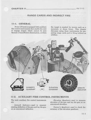 CHAPTE R 11 FM17-12
RANGECARDSAND INDIRECTFIRE
11-1. GENERAL
Every UStank i6equippedwith auxiliary
fire controlinstrumentsthat enablethecrew
to engage targets which cannot be seen
becauseof insufficientillumination, orwhen
the target is masked by tenain such as a
rnountain or dense forest. This chapter
discussesusing the6einstruments for !re-
paring mnge cardsand in firing indirectas
artillery.
pr",.@
, ! I
il'r.{l
GUNNER'S
OUAORANT
ELEVATION
OUADRANT
AzIMUTH
INDICATOR
11-2. AUXILIARY FIRE CONTROL INSTRUMENTS
The tanL auxiliary fire contml instruments
arel
Azimuth Indicator-used to measure
existingdeflectionofthe gunand lay thegun
on an announced deflection.
Eleuation Quad.rant-used to measure
elevafionof the gun and lay the gun on an
announcedelevation.
Gunner Quadtant-used to checkthe
accuracyof the elevationquadrant.
1'l-1
 