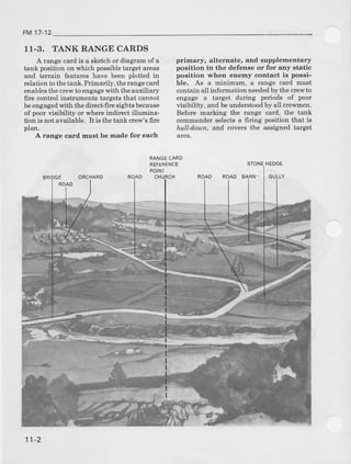 FM17-12
11-3. TANK RANGE CARDS
A range card is a sketch or dragram of a
tank position on which possibletarget areas
and t€rrain featues have been plotted in
relation to thetank. Primarily, therange card
€nablesthe crewto engagewith the auxiliary
fite control instruments tsrgets that cannot
beengagedwith the dilect'firc sights because
of poorvisibility or whereindirectillumina.
tion i6 not avarlable. It is the tank crcw's firc
plan.
A range card must be Eade for each
primary, alternate, and supplementary
position in the defense ot for any static
po6itioD wben enemy contact is possi-
ble. As a minimum, a range card must
contain all in{ormatron neededby the crcwto
engage a target during perio<ls of poor
visibility, and beunderstoodby all crewmen.
Before markhg the rallge card, the tank
@mmander select€a firing position that is
hull-d,oun, a d covers the assigled target
STONEHEDGE
ROAD BAAN.ORCHARD
RANGECA6D
FEFERENCE
POINT
ROAD CHUBCH
11-2
 