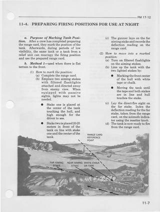 FM 17-12
11.4. PREPARING FIRING POSITIONSFOR USE AT NIGHT
a, Purpose of Marking Tanh PoBi-
lion, A-ftera crewhascompleuedpreparing
the rangecard,they mark the positionofthe
tank. AJterwards, during periods of low
visibility, the same tank or a tank from a
relief unit can reoccupythe firing positibn
and usethe preparedrang€card.
b, Method l-used when there is flat
terrain to the ftont.
(1) Hovrta mark theposition:
(a) Completethe rangecard.
(b) Emplace two aiming stskes
with filtered flashlights
attachedand dircctedaway
ftom enemy view. When
equipped with passive
sights, lights may not be
needed.
a Stake one is placed at
the center of the tank
touching the hull, and
high enough for the
driver to see.
a Staketwois placed2G25
meteB in ftont of the
tank on line with stake
oIIeand the centerofthe
tank.
fAA AMNG I{EARATMII{G
(c) The gunner lays on the far
aiming stakeand recordsthe
deflection r€ading on the
Iange card.
(2) How to mo'e ;nto a matked
poeition:
(a) T:rn on filtered flashlights
on the aiming stakes.
(b) Line up the tank with the
two lighted stakesby:
a Marking thefront center
of the hull with whit€
tapeor chalk.
t Moving the tank until
thetapeand bothstakes
are in line and hull
touchesthe stake.
Lay the direct-fire sight on
the far stake. lndex the
deflectiod reading fo! thefar
stake,taken ftom the rang€
card,on the azimuthindica'
tor usingthe resetterknob.
The tank is now ready to fire
fTomthe range card.
(c)
(d)
RANGECARO
REFERENCE
POINT
':-:=
ST
WH|'E CTTALX
ORTAPE 
11-7
 
