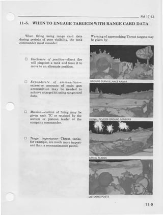 FM 17-12
11-5. WIIEN TO ENGAGE TARGETS WITII RANGE CARD DATA
ll,hen firing ueing range card data
during periods of poor visibfity, the tank
(thmander must consider:
E Disclnsure of positian-dre& Ete
will pinpoint a tank and force it to
move to an alternat€ poaition.
D EJapenditurc of annunitiorL-
exb6aive amount€ of Eain gun
artrmulition Eay be Deedealto
achiev€ atarget hit Daingrange card
data.
E lttiss;on-control of ffring nay be
given each TC or retained by the
sectioD or platooD leader or the
@!|lpany conluander.
Waming of approaching Thr€at largets may
DeSrven Dy:
lf Targel inporlance-T)teat t:.ahB
for example, are much Eore imDort-
ant lhan a rrconnaissance oafuil.
GROUNDSUBVEILLANCE
SIGNA!D€VICESGROUNDSENSORS
AERIAIFLAAES
LISIEIIINGPOSTS
11-9
 