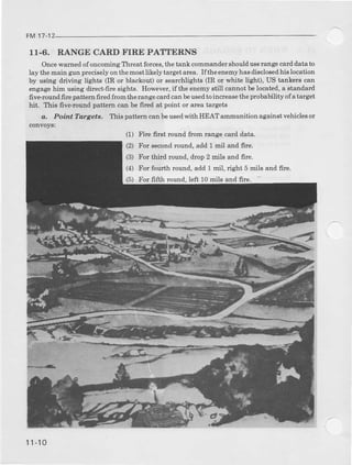 FM 17-1
11.6. RANGE CARD FIRE PATTERNS
Oncewamed o{ oncoming Ttrreat forces,the tank commandershoulduserangecarddata to
lay themain gr]nFeciselyonthemostlikelytargeta!ea. I{the enemyhasdisclosedhis location
by u6ing driving light€ (IR or blackout) or searchlights (IR or whit€ light), US tankers can
engagehirr using direct-frre sights. However,if the enemystill cannot belocat€d, a standard
five-round frrc patt€m fired from therange cardcanbeusedto increasethe probability ofa target
hit. This five-round pattem call be fircd at point or area talgets
a. Poir.t T@rget8. This pattern can beusedwith HEAT ammunition against vehicleaor
convoyai
(2) For eecondround, add 1 mil and frre.
(3) For third lound, drop 2 mils and frre.
(4) For foudh round, add 1 mil, right 5 mils and frre.
(5) For frfth round,left 10nils ard fire.
(1) Fire frr6t lound ftom mnge cald data.
11-10
 