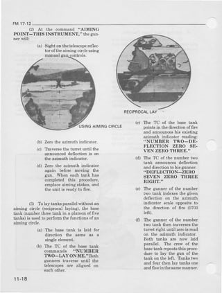 FM17-12
(.2 At
POINT-THIS
ner will:
(a)
the command "AIMING
INSTRUMENT," thegun-
Sight on thetelescop€rcflec-
tor ofthe aiming circleusing
(b) Zerothe azimuth indicator.
(c) TYavercethe turret until the
announceddeflectionis or
th€ azimuth indicator.
(d) Zero the azimuth indicator
again before moving the
gun. When each tank has
completed this procedure,
€mplaceaiming stakes,and
the unit is readyto fire.
(3) Tolay tanksparallelwithoutan
ailning circle (reciprocallaying), the ba6e
tank (numberthreetank in a platoonoffive
tanks) is usedto perfom the functionsof an
aiming circle.
AIMINGCIBCLE
The TC of the base tank
pointsin thedirectionoffire
and announceshis existing
azimuth indicator reading:
..NUMBER TWO_DE-
FLECTION ZERO SE-
VEN ZERO THREE."
The TC of the number two
tank announcesdeflection
and diection to his gunner:
"DEFLECTION-ZERO
SEVEN ZERO THREE
RIGHT."
The gunner of the number
two tank indexesthe given
deflection on the azimuth
indicator scale oppositeto
the direction of fire (0703
left).
The gunner of the number
two tank then traversesthe
turret dght until zerois read
on the azimuth indicator.
Both tanks are now laid
parallel. The crew of the
basetank repeatsthis proce-
durc to lay the g1ln of the
tank on the left. Tanks two
and four then lay tanks one
andfivein thesamemanner.
(d)
(e)
(0
(a) The base tank is laid for
direction the same as a
singleelement.
(b) The TC of the base tank
commands "NUMBER
TWO-LAY ON ME." Both
gunners trave$e until the
telescopesare aligned on
eachother.
RECIPROCALLAY
1l-18
 