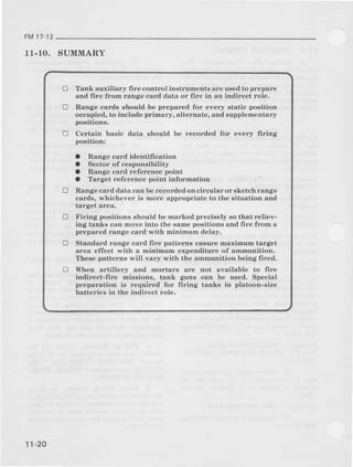 FM17-12
11.10. SUMMARY
tr Tank e[xiliary fire control instruments are uaealto prepare
and fire from range card data or fiie in an indirect role.
Range cards shoulal be prepared for every stetic position
occupied, to include primary, alternate, and supplementary
positions.
Certain basic data should be recoraled for every ffring
poaition:
O Range card identification
O Sector of reeponsibility
a Range card reference point
a Target reference point iDforhation
Rsnge card data can be recorded on ciicular or sketch range
cards, whichever is more appropriate to the Eituation and
larget area.
Firing positions should be marked precisely 60 that reliev-
ing tanks can move into the same positiona and frre fiom a
prepared r:ange card {,ith Ininimum delay.
Standard range card fire patterrts ensure maximum target
ar€a effect with a minimum expenalitur€ of anlmunition.
Theae patterns will vary with the smmunition being fired.
When artillery and mortara are not available to lire
indir€ct-fire mfusions, tank guns can be u6ed. Special
preparatron i8 required for firing tanka in platoon-size
batteries in the indirect role.
tr
D
D
!
tr
11-20
 