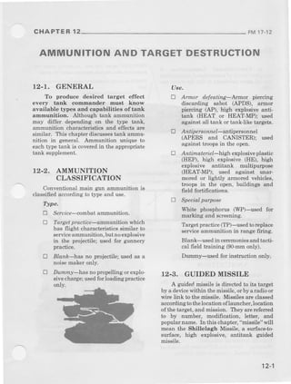 CHAPTER 12 FM17-12
AMMUNITION AND TARGETDESTRUCTION
12-T. GENERAL
To produce desired target effect
every tank commander must know
available tJ4)esand capabilities of tank
ammunition. Although tank ammurution
may differ depending on the type tank,
ammunition charact€ristics and eff€ct$ are
similar, Tbis chapterdiscussestant ammu-
nition in general. Ammurftion unique to
each type tank is coveredin the appropriate
tank supplement.
12-2. AMMUNITION
CLASSIFICATION
Conventionalmain gun ammunition rs
classifiedaccordingto type and use.
Type.
E Se,.uice-combatammunition.
L Target practice-ainmunition which
has flight characteristics similar to
serviceammuniLion,butnoexplosive
in the Fojectile; used for gunnery
practice.
E Blnnk-has no projectile; used as a
noisemakeronly.
E Dummy-has no propellingor explo.
sivecharge;usedforloadingpractice
only.
Uee.
a Annor defeatinc-Annor pielcjd)g
discarding sabot (APDS), ar.mor
piercing (AP), high explosive anti-
tank (HEAT or HEAT-MP); used
against all tank or tank-like targets.
E Antipersonnel-antipersonnel
(APERS and CANISTER); used
against troops in the open.
a Antimate eL-high explosiveplastic
(HEP), hieh explosive (HE), high
explosive antitank multipurpose
(HEAT-MP); used against Dnar-
Dror€d or lightly armorcd vehicles,
troops in the op€n, buildings and
field fortifications.
l) Specialpurpose
Whit€ phosphorus (WP)-used for
marking and screening.
Target pnctic€ (TP)-used to rcplace
serviceammunition in rangefiring,
Blank-used in ceremoniesand tacti-
cal field haining (90-mmonly).
Dummy-used for inshuctron only.
12-3. GUIDED MISSILE
A guided missile is dilect€d to its target
by a devicewithin themissile,orby aradroor
wire link to themissile. Missilesareclassed
accordingto thelocation of larmcher,location
of the taryet,and mission. I'hey arerefened
to by number, modifrcation, letier, and
popdar nanle, In this chapter, "missile" qrill
mean the Shillelagh Missile, a surfaceto
sudace, high explosive, antitrnk guided
missile.
12-1
 