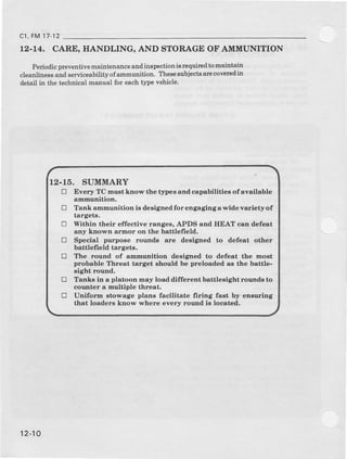 12.14. CARE, IIANDLING, AND STORAGE OF AMDIUNITION
Periodrcpreventive maintenance and inspection ierequiled to oaintain
cleanliness snd serviceabilityof amuunition. Ther€subjectsarecoveredin
detsil in the tcchnical manual for each t3rpevehicle.
c1,FM17 12
12-16. SUMMARY
D Eyery TC tnu3t know tJrc tlape€ and cspebiUties of available
admunition.
E Tank ammudition is design€d fo!: engaging as'ide v.riety of
targeta.
tr Within their effective range8, APDS end HEAT caD defert
any klown armor on tJrc bettlefreld.
tr Special purpose rouual8 are designed to defeat other
battlefiold targetd.
E The rouud of &nmunitior deeigned to defe.t the most
probable lhreat target should be preloaded ae the battle-
sight roulrd.
tr Tanks in a plotoon may load different bsttl€sight rounds to
connt€r a nultiple threBt.
tr Uniforu atowage plans facilltate firhg fast by eneuring
that loaders know where every round ie located,
12-10
 