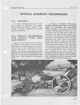 CHAPTER 13 FM 17-12
SPECIALGUNNERYTECHNIOUES
13-T. GENERAL
To obtain maximum destructionof un_
usual targets in minimum time, special
gunnery techniquesmay be required. This
chapter discusses bdttle-effectiLtespecj,l
gunnerytechniques.
13-2. SPECIAL TECHNIQUES
FOR DIRECT FIRE AND
ADJUSTMENT
Becaus€of obscurationin the vicinity of
the firing tank, the high velocity of certain
ammunition,multipleimpactsin thevicinity
of the target, or any combination of these
factors, adjustm€nt of fire may be very
difficult. To enhanceourcapability of rapid
targetdestruction,it may benecessaryforan
observer to announce corrections for Lne
firing tank. Some methods are discussed
below.
a. Obseruer Method, Vlhen.eyer
feasible, disnounted observers should
assist iD ocquiring aDd deslroing
Threat targets. An infantryman, forward
observer,or dismountedcrewmancanactas
arr observer for the firing tank to senseand
adjust fire. The observermust beableto see
th€ target area from his concealedposition
and have communicationswith the tank,
preferablywire. Upon impact of the initial
round, the observer,using his binoculars,
sensesthe round for deflectionand range
rclativ€ to the gun-targetline and transmits
this sensing to the firing tank. The tank
commanderof thefiring tankthen allowsthe
gunnerto apply BOT or issuesa subsequent
fire commaad for the next round. For
maximum effectiveness,the observershould
be no more than 50 metersfrom the 6ring
tank. Adjustmentoffire is continuedin this
manneruntil the targetis destroyed.
 