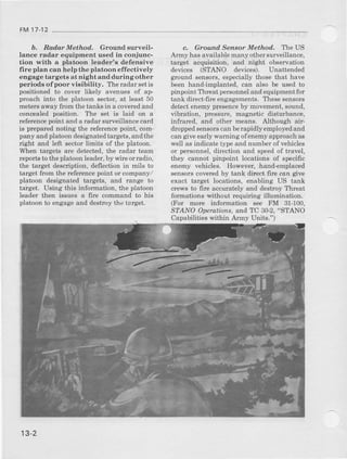 FM 17-12
b. RodarMetlwd, Grounal surveil-
lance radar equipmelrt usealin cgniunc-
tion with a platoon leader's defeneive
fire plalt can help the platoon effectively
engage targete at night aud during other
periods ofpoor vieibility. The radar seti6
positioned to cover likely avenues of ap
proach into the platoon sector, at least 50
meters apay from Aretaoks iD a coveredand
concealed pogition. lbe eet is laiil on a
ref€sencepoint and a radar surveillance card
is prepared noting the teference point, com-
pany and platoon desigEatedtarypts, and the
right and left !€sior limits of the platoon.
When targetd are detected, the radar team
reports to tlre platoon leader,by wire orradio,
the terget degcliption, deflection in mils to
target ftom the referenc€point or company/
platoon designated talgets, and range to
taiget. Using t}ris information, the platoon
leader then igsues a fire coemand to his
platoon to engage and destroy the target.
c. Ground Sensor Method, TeUS
Army haeavailable many othel surveillaDce,
target acquisition, and night obsewation
devices (STANO devicee). Unattended
g"ound aensors,especially those that have
been hand-implanted, can al6o b€ used to
pinpoint Threat personneland equipmentfor
tank direct-fire engagementa. lhea€ aenaot6
detect enemy plesenceby movement, sound,
vibration, pressure, magnetic distorbance,
inftar€4 a.Ddol,ber means. Althoueh air-
droppedsensor can betapiilly emplo5redaad
can give early s'arning o{eneDy approachas
well aBindicate typ€ and number of vehicles
or pe$onnel, direction and speedof havel,
they cannot pinpoint locatione of specific
enemy vehicles. However, hand-emplaced
senaoracoverjedby tsnk di?ect fire caa give
exact ts't$et locations, enabling US tauk
cl€ws to fire accurately and destroy Threat
fonnatione without requiring illumination.
(For more inlormation s€e FM 31-100,
STANO Operutions, and TC 3&2, "STANO
Capabilitiea within Army Units.")
13-2
 