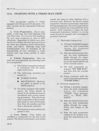 FM 17-12
r3-3. FIGHTING WITH A THREE.MAN CREW
This paragraph applies to tanks
equippedwith 90-mmand 105-mmgiuns. FoI
other vehicles seethe apprcpriate tank sup_
plement.
d. Creu Preparatior.. Due to casu-
alties, a clew may find itseu fighting with
only l,hreemen. To overcomethis handicap,
the crew must reorganize in order to fight
effectively. Regardlessof which crew mem-
beris not available, the crew must perform rn
the tbiee key positions-tank commander,
loader, and driver, Although some brief
familiarization may be necessary in th€
repositioning of crew memberc, a cro6s-
tmined clew can adapt quickly to eme}.
gencies.
b, Vehicle Preparation. Alter the
t€nk crcw is reorganized, the following must
be accomplished:
(1) Theballisticcomputerisindexed
to correspondwith the battle-
sight ammunition.
(2) The followinc switches are
tuned on:
r TURRET POWER
r MACHINEGTIN (Mechanl-
cal safety is placed to the
SAFE position.)
(3) For tanks equipped with stabili-
zation, the turet should be
placed in the stabilized modein
accordance with normal operat-
rng procedures.This allowsthe
tank commanderto fue in stabi-
lizedmodeor tum off the stabi-
lizer fiom his position and fire
from a stationary platform
(4) Thebackrestisremovedftomthe
gunner'sseat.
c. Creu Dutiee. Crew duties are
modified to compensat€ for the loss of the
gunner. The driver's and load€r's clew duties
13-4
lemain the same as when fighting with a
four-mancrew.However,the driver's target
acquisitionbecomesincrcasinglyimportant
duringengagements.Thetank commanderis
requircdto assumethe responsibilitiesofthe
gunner. Upon acquiring a target, the tank
commander determines whether or not the
target should be engagedwith battlesight or
precisiontechnique.
(1) BattlPsBht engagenPnt.
Iludng abattl8ight engage-
ment the tank cornmander
iss ues the command
.BATTLESIGHT."
After the initial laying ofthe
gun, the tank commander
sights through the range-
finder aod obtains a precise
lay on the target with theaid
of the override contml.
I'he tank commander an-
nounces"ON THE WAY"
and fires from the override
control.
Firing continues until the
tank commanderannounces
.CEASE FIRE."
(2) Precisia4 engagemenL
During a precision engage-
ment, the tank commander
issues the command
"LOAD (type ammuni-
tion)," ie., HEAT, HEP,
SABOT.
Aft€r the initial laying ofthe
gun, the tank commander
sights through the range
finder and ranges to the
tareet.
Next, the tank commander
indexes in the ballistic com-
puter the ammunition to be
fired.
(al
(b)
(d)
(a,l
ft)
(c)
 